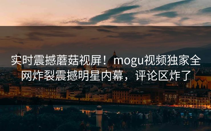 实时震撼蘑菇视屏！mogu视频独家全网炸裂震撼明星内幕，评论区炸了
