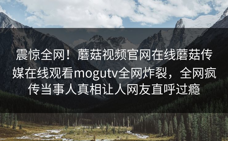 震惊全网！蘑菇视频官网在线蘑菇传媒在线观看mogutv全网炸裂，全网疯传当事人真相让人网友直呼过瘾