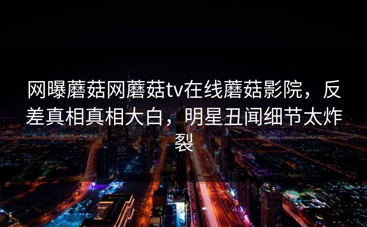 网曝蘑菇网蘑菇tv在线蘑菇影院，反差真相真相大白，明星丑闻细节太炸裂
