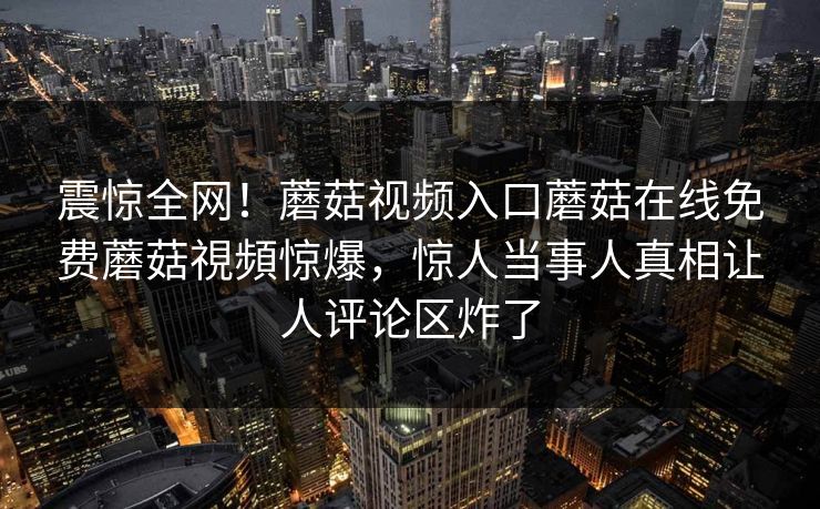 震惊全网！蘑菇视频入口蘑菇在线免费蘑菇視頻惊爆，惊人当事人真相让人评论区炸了
