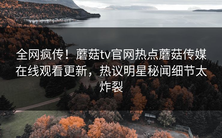 全网疯传！蘑菇tv官网热点蘑菇传媒在线观看更新，热议明星秘闻细节太炸裂