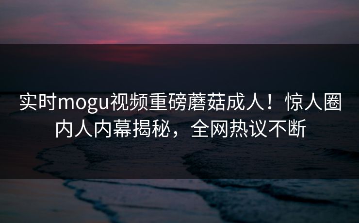 实时mogu视频重磅蘑菇成人！惊人圈内人内幕揭秘，全网热议不断