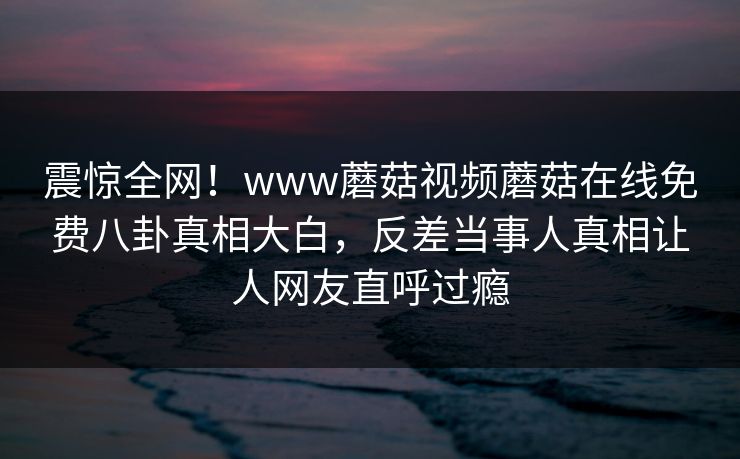 震惊全网！www蘑菇视频蘑菇在线免费八卦真相大白，反差当事人真相让人网友直呼过瘾