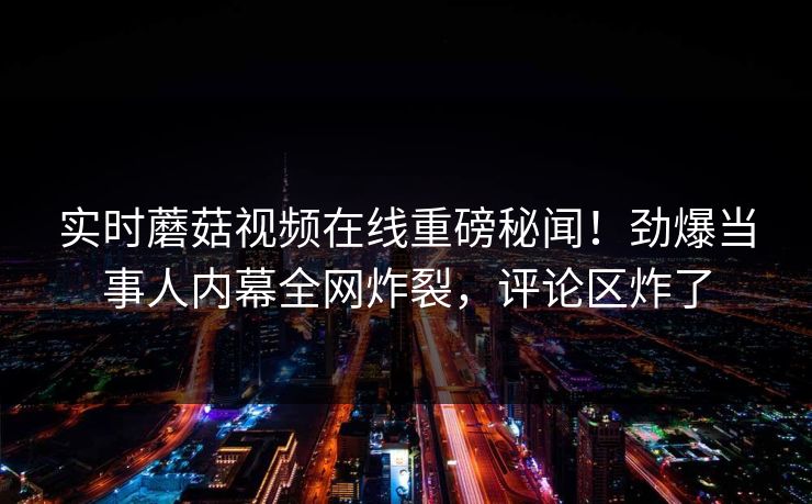 实时蘑菇视频在线重磅秘闻！劲爆当事人内幕全网炸裂，评论区炸了