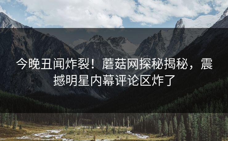今晚丑闻炸裂！蘑菇网探秘揭秘，震撼明星内幕评论区炸了