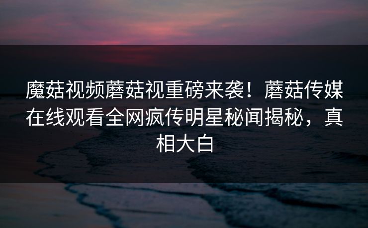 魔菇视频蘑菇视重磅来袭！蘑菇传媒在线观看全网疯传明星秘闻揭秘，真相大白