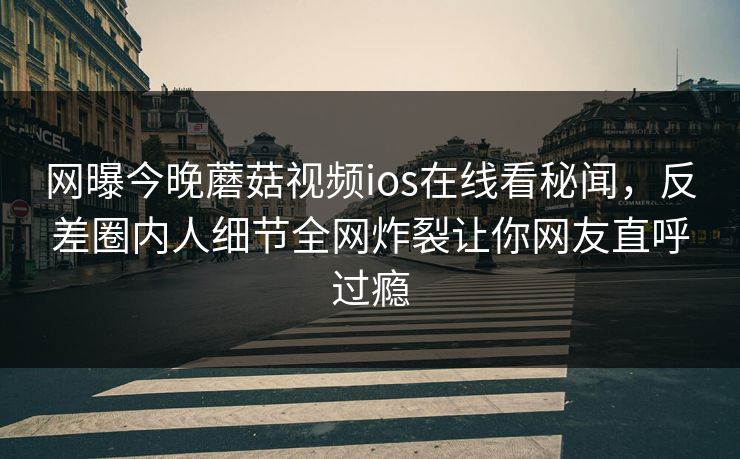网曝今晚蘑菇视频ios在线看秘闻，反差圈内人细节全网炸裂让你网友直呼过瘾