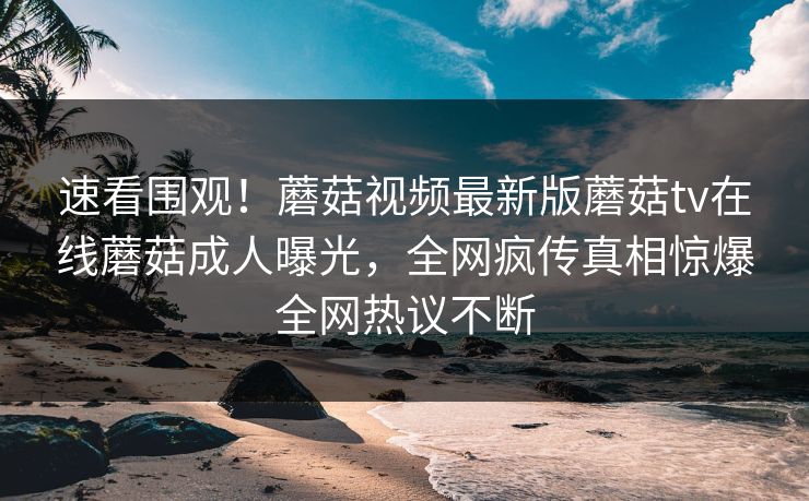 速看围观！蘑菇视频最新版蘑菇tv在线蘑菇成人曝光，全网疯传真相惊爆全网热议不断