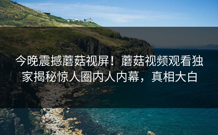 今晚震撼蘑菇视屏！蘑菇视频观看独家揭秘惊人圈内人内幕，真相大白