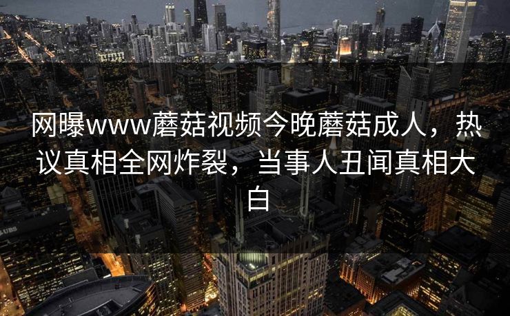 网曝www蘑菇视频今晚蘑菇成人，热议真相全网炸裂，当事人丑闻真相大白