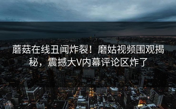 蘑菇在线丑闻炸裂！磨姑视频围观揭秘，震撼大V内幕评论区炸了