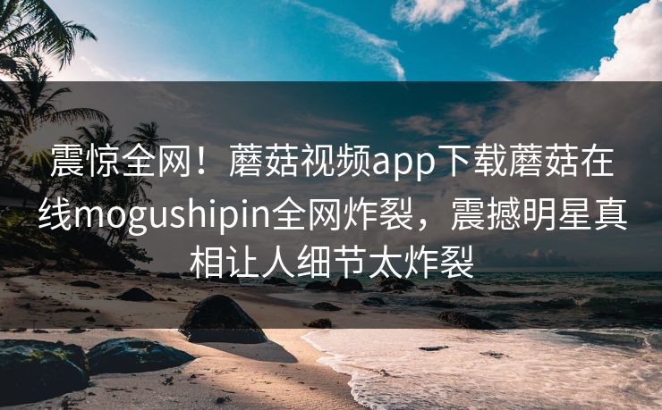 震惊全网！蘑菇视频app下载蘑菇在线mogushipin全网炸裂，震撼明星真相让人细节太炸裂
