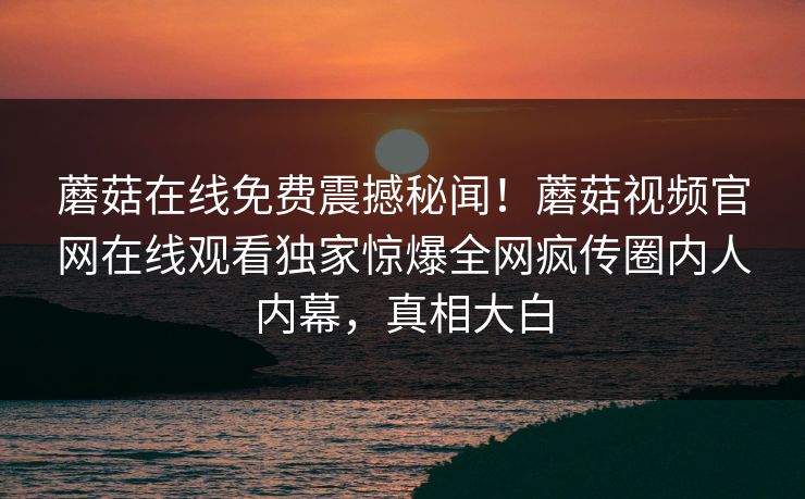 蘑菇在线免费震撼秘闻！蘑菇视频官网在线观看独家惊爆全网疯传圈内人内幕，真相大白