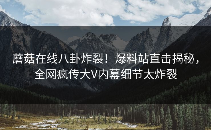 蘑菇在线八卦炸裂！爆料站直击揭秘，全网疯传大V内幕细节太炸裂