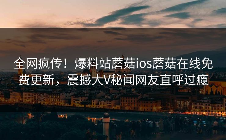 全网疯传！爆料站蘑菇ios蘑菇在线免费更新，震撼大V秘闻网友直呼过瘾