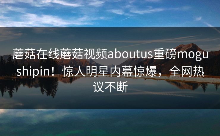 蘑菇在线蘑菇视频aboutus重磅mogushipin！惊人明星内幕惊爆，全网热议不断