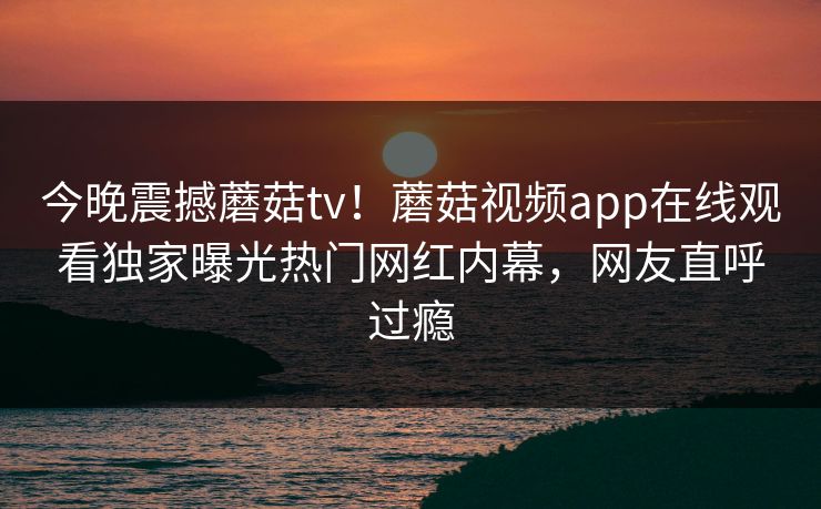 今晚震撼蘑菇tv！蘑菇视频app在线观看独家曝光热门网红内幕，网友直呼过瘾