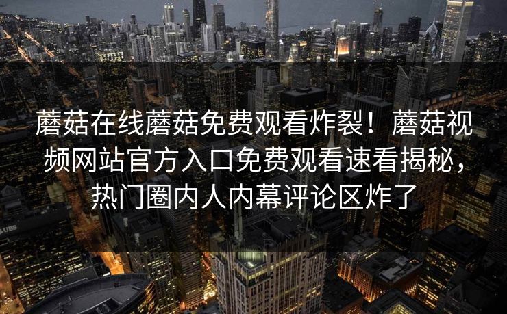 蘑菇在线蘑菇免费观看炸裂！蘑菇视频网站官方入口免费观看速看揭秘，热门圈内人内幕评论区炸了