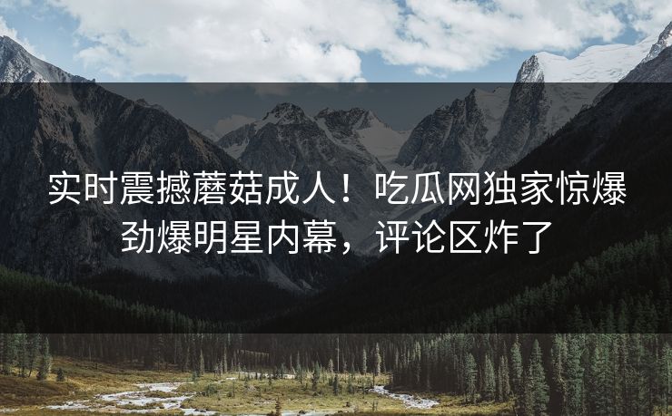 实时震撼蘑菇成人！吃瓜网独家惊爆劲爆明星内幕，评论区炸了