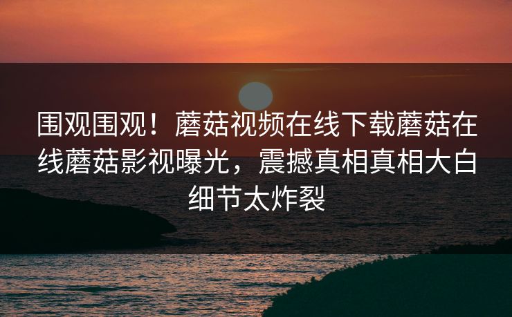 围观围观！蘑菇视频在线下载蘑菇在线蘑菇影视曝光，震撼真相真相大白细节太炸裂
