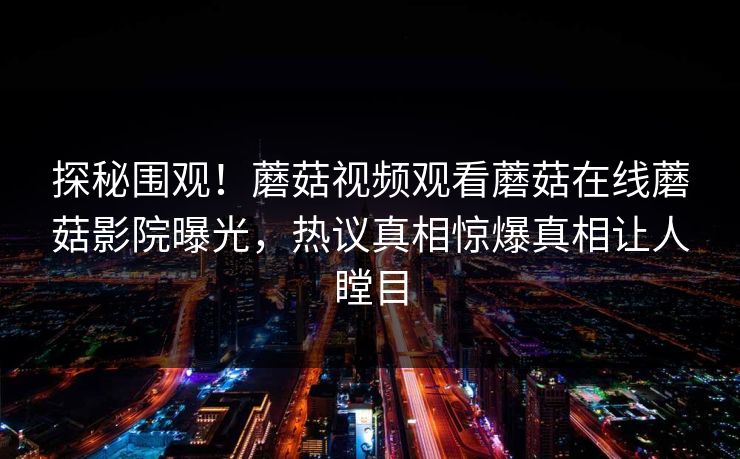 探秘围观！蘑菇视频观看蘑菇在线蘑菇影院曝光，热议真相惊爆真相让人瞠目