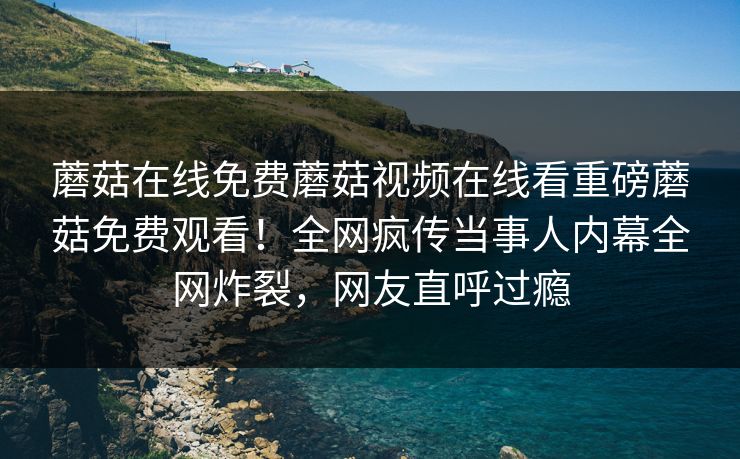 蘑菇在线免费蘑菇视频在线看重磅蘑菇免费观看！全网疯传当事人内幕全网炸裂，网友直呼过瘾