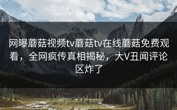 网曝蘑菇视频tv蘑菇tv在线蘑菇免费观看，全网疯传真相揭秘，大V丑闻评论区炸了