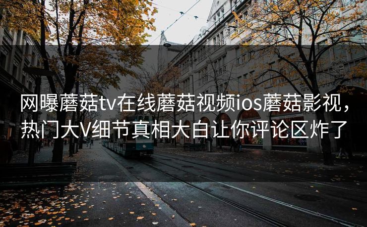 网曝蘑菇tv在线蘑菇视频ios蘑菇影视，热门大V细节真相大白让你评论区炸了