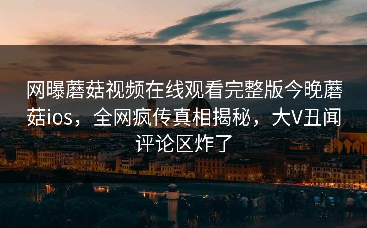 网曝蘑菇视频在线观看完整版今晚蘑菇ios，全网疯传真相揭秘，大V丑闻评论区炸了