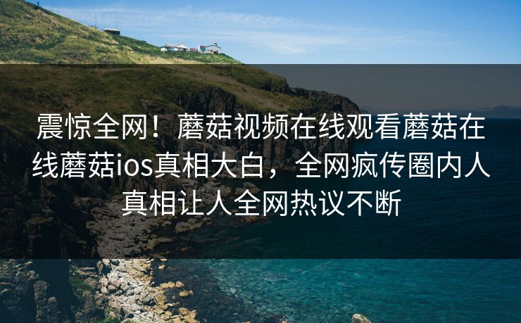 震惊全网！蘑菇视频在线观看蘑菇在线蘑菇ios真相大白，全网疯传圈内人真相让人全网热议不断