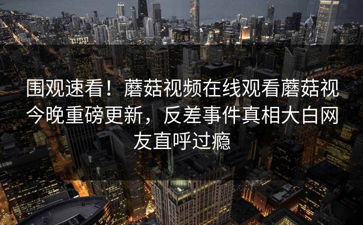 围观速看！蘑菇视频在线观看蘑菇视今晚重磅更新，反差事件真相大白网友直呼过瘾