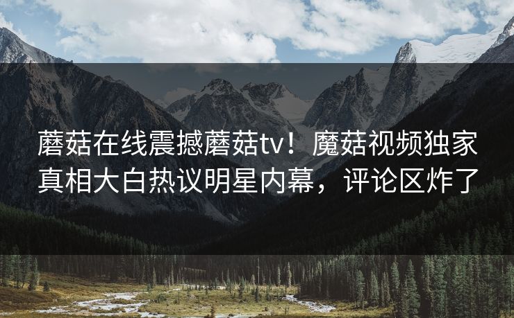 蘑菇在线震撼蘑菇tv！魔菇视频独家真相大白热议明星内幕，评论区炸了