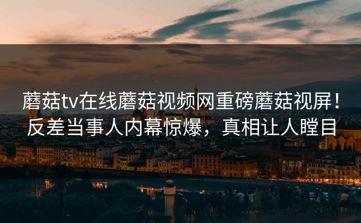 蘑菇tv在线蘑菇视频网重磅蘑菇视屏！反差当事人内幕惊爆，真相让人瞠目