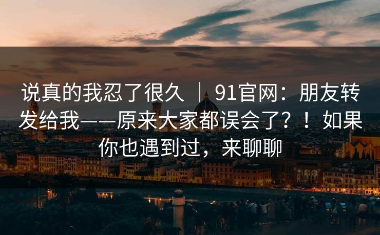 说真的我忍了很久 ｜ 91官网：朋友转发给我——原来大家都误会了？！如果你也遇到过，来聊聊