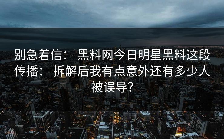 别急着信： 黑料网今日明星黑料这段传播： 拆解后我有点意外还有多少人被误导？