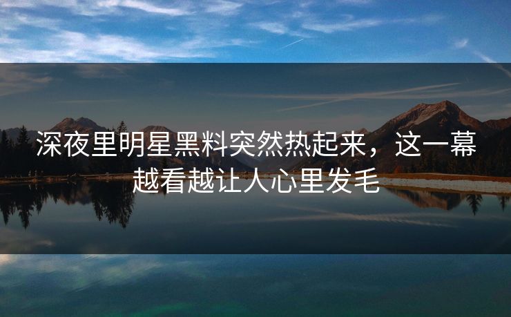 深夜里明星黑料突然热起来，这一幕越看越让人心里发毛