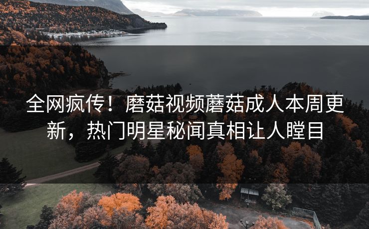 全网疯传！磨菇视频蘑菇成人本周更新，热门明星秘闻真相让人瞠目