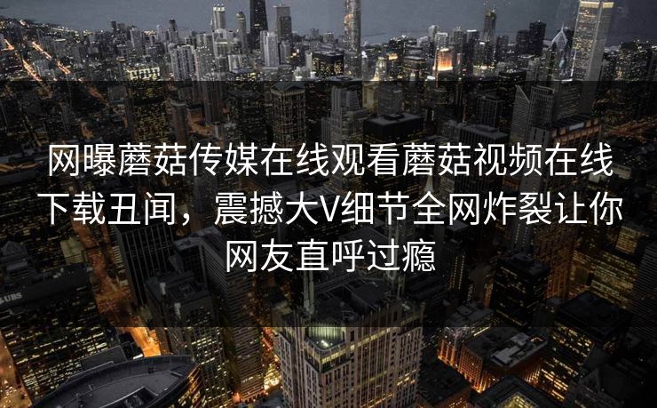 网曝蘑菇传媒在线观看蘑菇视频在线下载丑闻，震撼大V细节全网炸裂让你网友直呼过瘾
