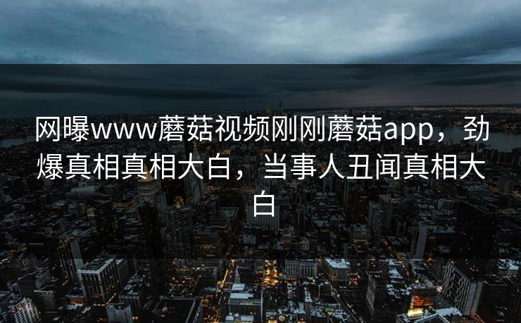网曝www蘑菇视频刚刚蘑菇app，劲爆真相真相大白，当事人丑闻真相大白