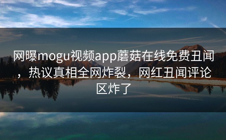 网曝mogu视频app蘑菇在线免费丑闻，热议真相全网炸裂，网红丑闻评论区炸了