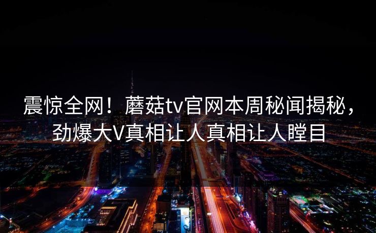 震惊全网！蘑菇tv官网本周秘闻揭秘，劲爆大V真相让人真相让人瞠目