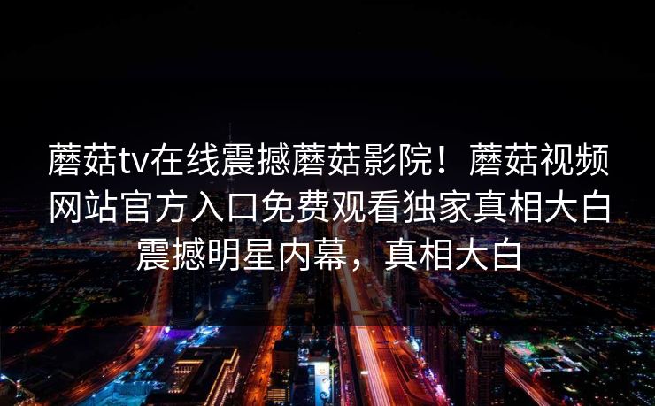 蘑菇tv在线震撼蘑菇影院！蘑菇视频网站官方入口免费观看独家真相大白震撼明星内幕，真相大白