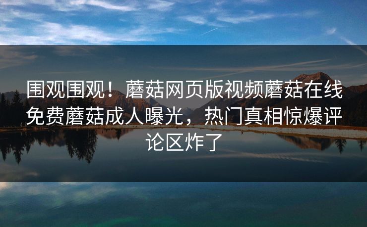 围观围观！蘑菇网页版视频蘑菇在线免费蘑菇成人曝光，热门真相惊爆评论区炸了