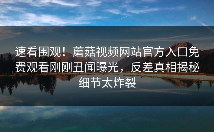 速看围观！蘑菇视频网站官方入口免费观看刚刚丑闻曝光，反差真相揭秘细节太炸裂