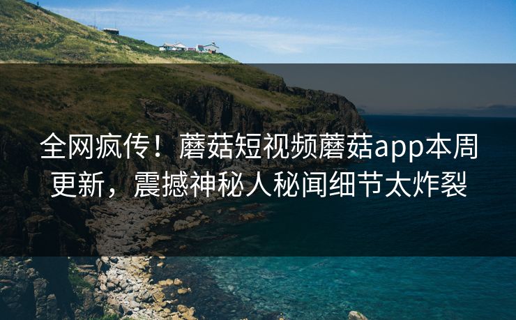 全网疯传！蘑菇短视频蘑菇app本周更新，震撼神秘人秘闻细节太炸裂