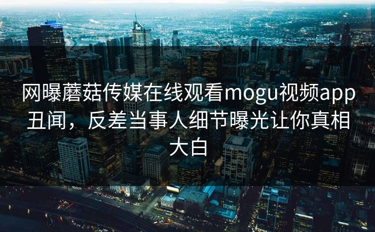 网曝蘑菇传媒在线观看mogu视频app丑闻，反差当事人细节曝光让你真相大白
