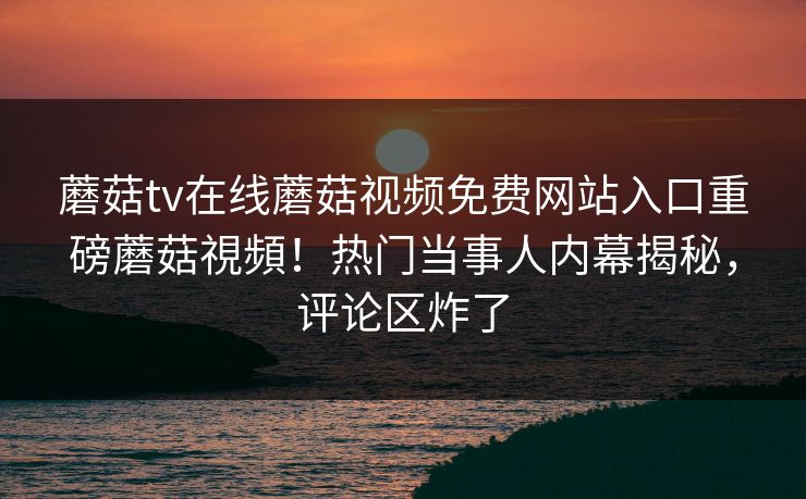 蘑菇tv在线蘑菇视频免费网站入口重磅蘑菇視頻！热门当事人内幕揭秘，评论区炸了