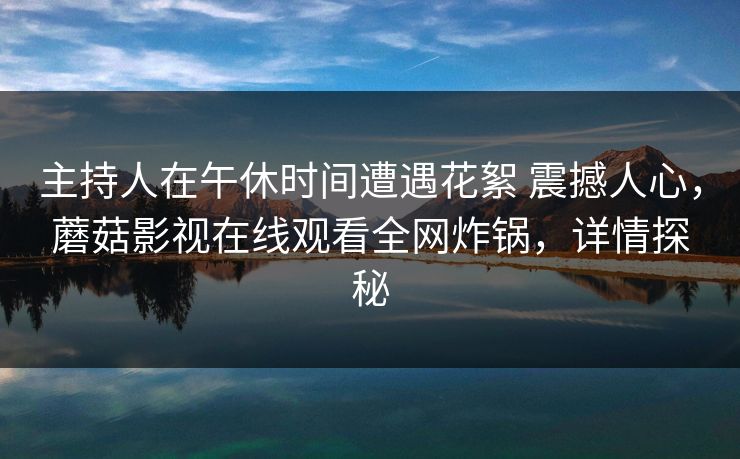 主持人在午休时间遭遇花絮 震撼人心，蘑菇影视在线观看全网炸锅，详情探秘