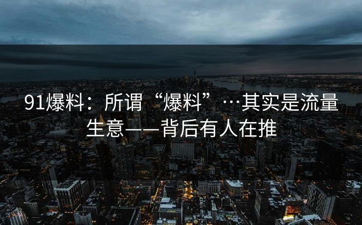 91爆料：所谓“爆料”…其实是流量生意——背后有人在推