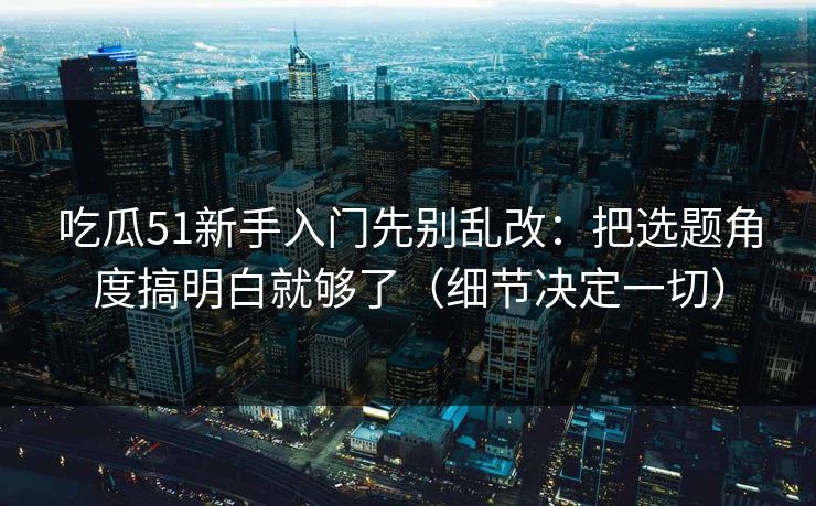 吃瓜51新手入门先别乱改：把选题角度搞明白就够了（细节决定一切）